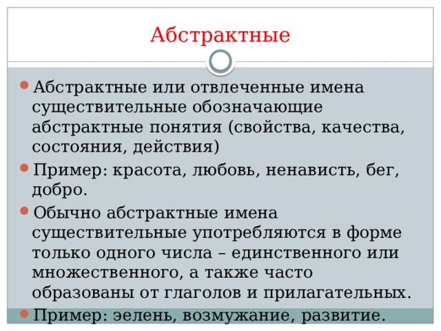 Абстрактные Абстрактные или отвлеченные имена существительные обозначающие абстрактные понятия (свойства, качества, состояния, действия) Пример: красота, любовь, ненависть, бег, добро. Обычно абстрактные имена существительные употребляются в форме только одного числа – единственного или множественного, а также часто образованы от глаголов и прилагательных. Пример: эелень, возмужание, развитие. 