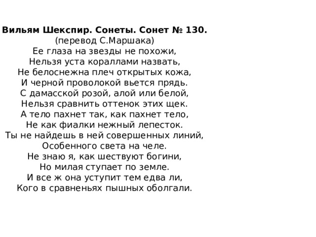  Вильям Шекспир. Сонеты. Сонет № 130.  (перевод С.Маршака)  Ее глаза на звезды не похожи,  Нельзя уста кораллами назвать,  Не белоснежна плеч открытых кожа,  И черной проволокой вьется прядь.  С дамасской розой, алой или белой,  Нельзя сравнить оттенок этих щек.  А тело пахнет так, как пахнет тело,  Не как фиалки нежный лепесток.  Ты не найдешь в ней совершенных линий,  Особенного света на челе.  Не знаю я, как шествуют богини,  Но милая ступает по земле.  И все ж она уступит тем едва ли,  Кого в сравненьях пышных оболгали.    