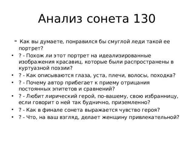 Анализ сонета 130  - Как вы думаете, понравился бы смуглой леди такой ее портрет? ? - Похож ли этот портрет на идеализированные изображения красавиц, которые были распространены в куртуазной поэзии? ? - Как описываются глаза, уста, плечи, волосы, походка? ? - Почему автор прибегает к приему отрицания постоянных эпитетов и сравнений? ? - Любит лирический герой, по-вашему, свою избранницу, если говорит о ней так буднично, приземленно? ? - Как в финале сонета выражается чувство героя? ? - Что, на ваш взгляд, делает женщину привлекательной? 