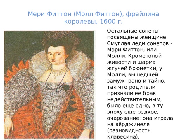 Мери Фиттон (Молл Фиттон), фрейлина королевы, 1600 г.   Остальные сонеты посвящены женщине. Смуглая леди сонетов - Мэри Фиттон, или Молли. Кроме юной живости и шарма жгучей брюнетки, у Молли, вышедшей замуж  рано и тайно,  так что родители признали ее брак недействительным, было еще одно, в ту эпоху еще редкое, очарование: она играла на вёрджинеле (разновидность клавесина).  