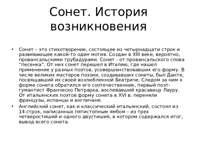 Сонет. История возникновения Сонет – это стихотворение, состоящее из четырнадцати строк и развивающее какой-то один мотив. Создан в XIII веке, вероятно, провансальскими трубадурами. Сонет - от провансальского слова “песенка”. От них сонет перешел в Италию, где нашел применение у разных поэтов, усовершенствовавших его форму. В числе великих мастеров поэзии, создававших сонеты, был Данте, посвящавший их своей возлюбленной Беатриче. Следом за ним к форме сонета обратился его соотечественник, первый поэт-гумантист Франческо Петрарка, воспевавший красавицу Лауру. От итальянских поэтов форму сонета в XVI в. переняли французы, испанцы и англичане. Английский сонет, как и классический итальянский, состоял из 14 строк, написанных пятистопным ямбом – из трех четверостиший и одного двустишия, в котором содержался итог, вывод всего сонета.   