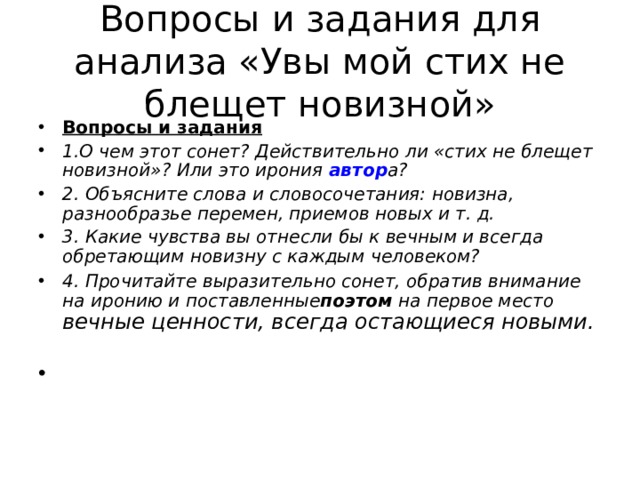 Вопросы и задания для анализа «Увы мой стих не блещет новизной» Вопросы и задания 1.О чем этот сонет? Действительно ли «стих не блещет новизной»? Или это ирония автор а? 2. Объясните слова и словосочетания: новизна, разнообразье перемен, приемов новых и т. д. 3. Какие чувства вы отнесли бы к вечным и всегда обретающим новизну с каждым человеком? 4. Прочитайте выразительно сонет, обратив внимание на иронию и поставленные поэтом  на первое место вечные ценности, всегда остающиеся новыми.   