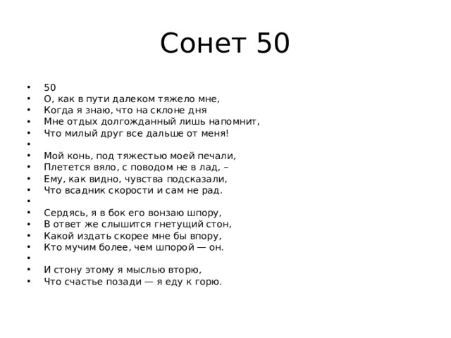 Сонет 50 50 О, как в пути далеком тяжело мне, Когда я знаю, что на склоне дня Мне отдых долгожданный лишь напомнит, Что милый друг все дальше от меня!   Мой конь, под тяжестью моей печали, Плетется вяло, с поводом не в лад, – Ему, как видно, чувства подсказали, Что всадник скорости и сам не рад.   Сердясь, я в бок его вонзаю шпору, В ответ же слышится гнетущий стон, Какой издать скорее мне бы впору, Кто мучим более, чем шпорой — он.   И стону этому я мыслью вторю, Что счастье позади — я еду к горю. 