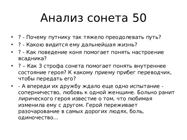 Анализ сонета 50 ? - Почему путнику так тяжело преодолевать путь? ? - Какою видится ему дальнейшая жизнь? ? - Как поведение коня помогает понять настроение всадника? ? – Как 3 строфа сонета помогает понять внутреннее состояние героя? К какому приему прибег переводчик, чтобы передать его? - А впереди их дружбу ждало еще одно испытание - соперничество, любовь к одной женщине. Больно ранит лирического героя известие о том, что любимая изменила ему с другом. Герой переживает разочарование в самых дорогих людях, боль, одиночество...  