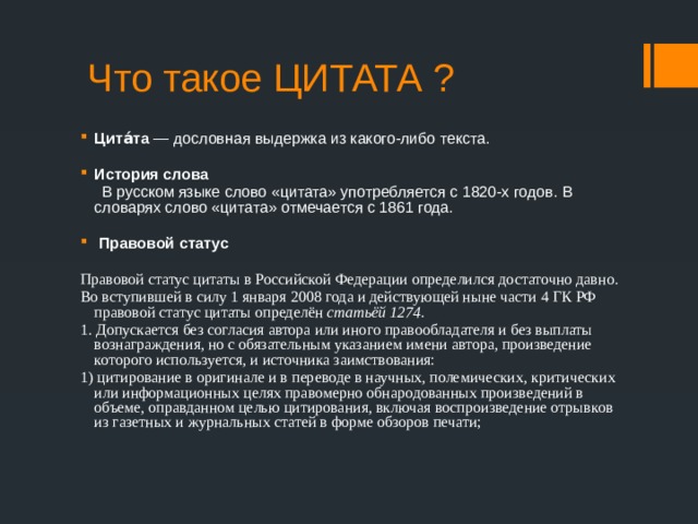  Что такое ЦИТАТА ? Цита́та — дословная выдержка из какого-либо текста. История слова  В русском языке слово «цитата» употребляется с 1820-х годов. В словарях слово «цитата» отмечается с 1861 года.  Правовой статус  Правовой статус цитаты в Российской Федерации определился достаточно давно. Во вступившей в силу 1 января 2008 года и действующей ныне части 4 ГК РФ правовой статус цитаты определён статьёй 1274. 1. Допускается без согласия автора или иного правообладателя и без выплаты вознаграждения, но с обязательным указанием имени автора, произведение которого используется, и источника заимствования: 1) цитирование в оригинале и в переводе в научных, полемических, критических или информационных целях правомерно обнародованных произведений в объеме, оправданном целью цитирования, включая воспроизведение отрывков из газетных и журнальных статей в форме обзоров печати; 