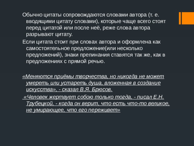 Обычно цитаты сопровождаются словами автора (т. е. вводящими цитату словами), которые чаще всего стоят перед цитатой или после неё, реже слова автора разрывают цитату. Если цитата стоит при словах автора и оформлена как самостоятельное предложение(или несколько предложений), знаки препинания ставятся так же, как в предложениях с прямой речью.  «Меняются приёмы творчества, но никогда не может умереть или устареть душа, вложенная в создание искусства», - сказал В.Я. Брюсов.  «Человек жертвует собою только тогда, - писал Е.Н. Трубецкой, - когда он верит, что есть что-то великое, не умирающее, что его переживет» 
