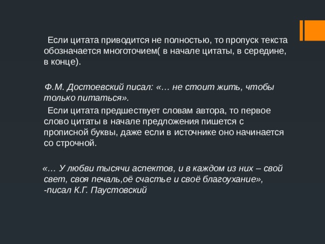  Если цитата приводится не полностью, то пропуск текста обозначается многоточием( в начале цитаты, в середине, в конце).  Ф.М. Достоевский писал: «… не стоит жить, чтобы только питаться».  Если цитата предшествует словам автора, то первое слово цитаты в начале предложения пишется с прописной буквы, даже если в источнике оно начинается со строчной.  «… У любви тысячи аспектов, и в каждом из них – свой свет, своя печаль,оё счастье и своё благоухание», -писал К.Г. Паустовский 