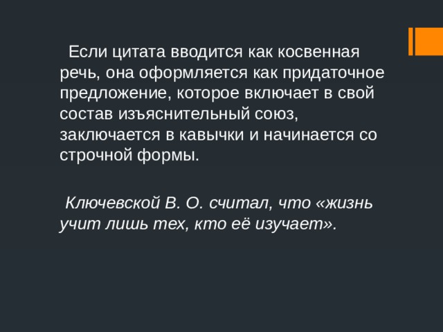  Если цитата вводится как косвенная речь, она оформляется как придаточное предложение, которое включает в свой состав изъяснительный союз, заключается в кавычки и начинается со строчной формы.  Ключевской В. О. считал, что «жизнь учит лишь тех, кто её изучает». 