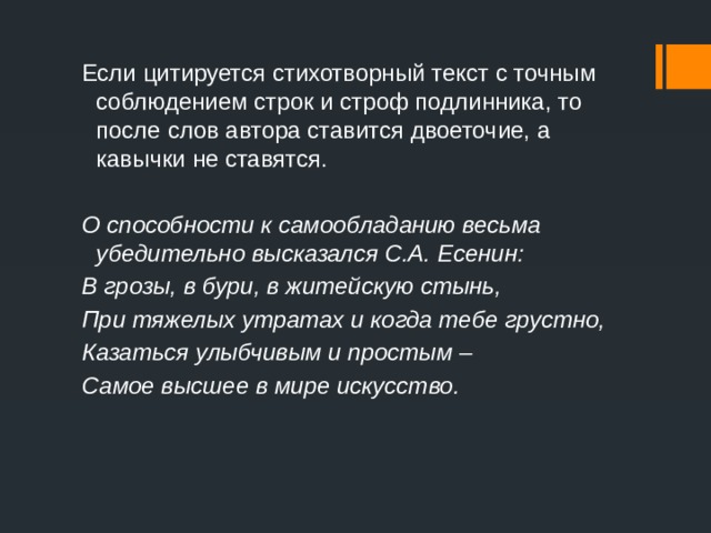 Если цитируется стихотворный текст с точным соблюдением строк и строф подлинника, то после слов автора ставится двоеточие, а кавычки не ставятся. О способности к самообладанию весьма убедительно высказался С.А. Есенин: В грозы, в бури, в житейскую стынь, При тяжелых утратах и когда тебе грустно, Казаться улыбчивым и простым – Самое высшее в мире искусство. 