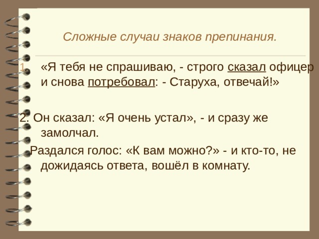 Сложные случаи знаков препинания. «Я тебя не спрашиваю, - строго сказал офицер и снова потребовал : - Старуха, отвечай!» 2. Он сказал: «Я очень устал», - и сразу же замолчал.  Раздался голос: «К вам можно?» - и кто-то, не дожидаясь ответа, вошёл в комнату.
