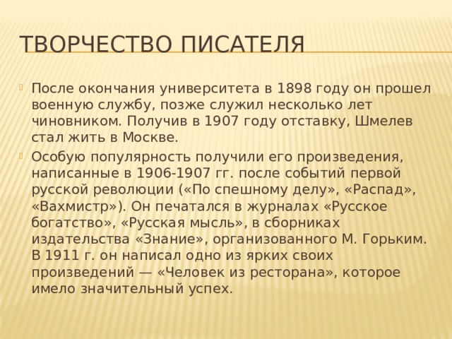Творчество писателя После окончания университета в 1898 году он прошел военную службу, позже служил несколько лет чиновником. Получив в 1907 году отставку, Шмелев стал жить в Москве. Особую популярность получили его произведения, написанные в 1906-1907 гг. после событий первой русской революции («По спешному делу», «Распад», «Вахмистр»). Он печатался в журналах «Русское богатство», «Русская мысль», в сборниках издательства «Знание», организованного М. Горьким. В 1911 г. он написал одно из ярких своих произведений — «Человек из ресторана», которое имело значительный успех. 