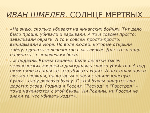 Иван Шмелев.  Солнце мертвых «Не знаю, сколько убивают на чикагских бойнях. Тут дело было проще: убивали и зарывали. А то и совсем просто: заваливали овраги. А то и совсем просто-просто: выкидывали в море. По воле людей, которые открыли тайну: сделать человечество счастливым. Для этого надо начинать – с человечьих боен. … в подвалы Крыма свалены были десятки тысяч человеческих жизней и дожидались своего убийства. А над ними пили и спали те, что убивать ходят. А на столах пачки листков лежали, на которых к ночи ставили красную букву… одну роковую букву. С этой буквы пишутся два дорогих слова: Родина и Россия. “Расход” и “Расстрел” – тоже начинаются с этой буквы. Ни Родины, ни России не знали те, что убивать ходят». 