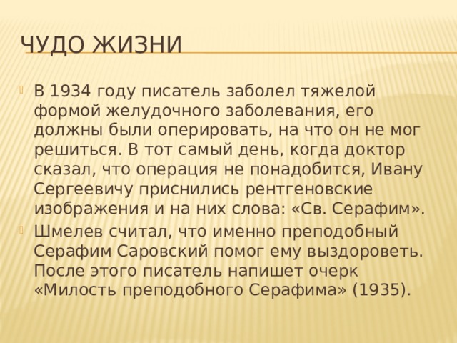Чудо жизни В 1934 году писатель заболел тяжелой формой желудочного заболевания, его должны были оперировать, на что он не мог решиться. В тот самый день, когда доктор сказал, что операция не понадобится, Ивану Сергеевичу приснились рентгеновские изображения и на них слова: «Св. Серафим». Шмелев считал, что именно преподобный Серафим Саровский помог ему выздороветь. После этого писатель напишет очерк «Милость преподобного Серафима» (1935). 