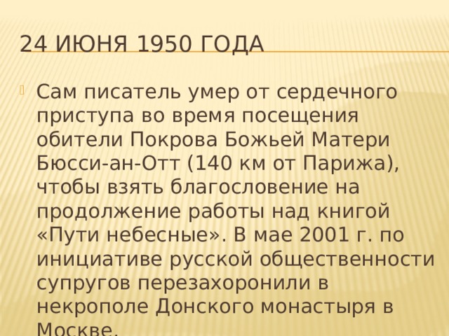 24 июня 1950 года Сам писатель умер от сердечного приступа во время посещения обители Покрова Божьей Матери Бюсси-ан-Отт (140 км от Парижа), чтобы взять благословение на продолжение работы над книгой «Пути небесные». В мае 2001 г. по инициативе русской общественности супругов перезахоронили в некрополе Донского монастыря в Москве. 