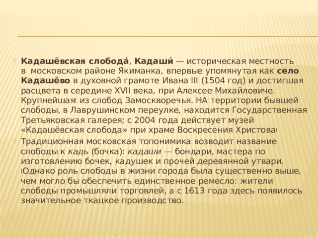Кадашёвская слобода́ ,  Кадаши́  — историческая местность в  московском районе Якиманка, впервые упомянутая как  село Кадашёво  в духовной грамоте Ивана III (1504 год) и достигшая расцвета в середине XVII века, при Алексее Михайловиче. Крупнейшая [  из слобод Замоскворечья. НА территории бывшей слободы, в Лаврушинском переулке, находится Государственная Третьяковская галерея; c 2004 года действует музей «Кадашёвская слобода» при храме Воскресения Христова [ Традиционная московская топонимика возводит название слободы к  кадь  (бочка):  кадаши  — бондари, мастера по изготовлению бочек, кадушек и прочей деревянной утвари. [ Однако роль слободы в жизни города была существенно выше, чем могло бы обеспечить единственное ремесло: жители слободы промышляли торговлей, а с 1613 года здесь появилось значительное ткацкое производство. 