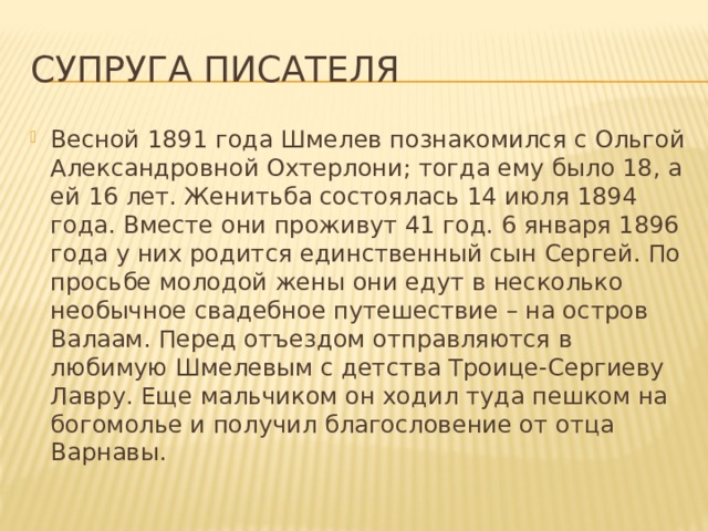 Супруга писателя Весной 1891 года Шмелев познакомился с Ольгой Александровной Охтерлони; тогда ему было 18, а ей 16 лет. Женитьба состоялась 14 июля 1894 года. Вместе они проживут 41 год. 6 января 1896 года у них родится единственный сын Сергей. По просьбе молодой жены они едут в несколько необычное свадебное путешествие – на остров Валаам. Перед отъездом отправляются в любимую Шмелевым с детства Троице-Сергиеву Лавру. Еще мальчиком он ходил туда пешком на богомолье и получил благословение от отца Варнавы. 