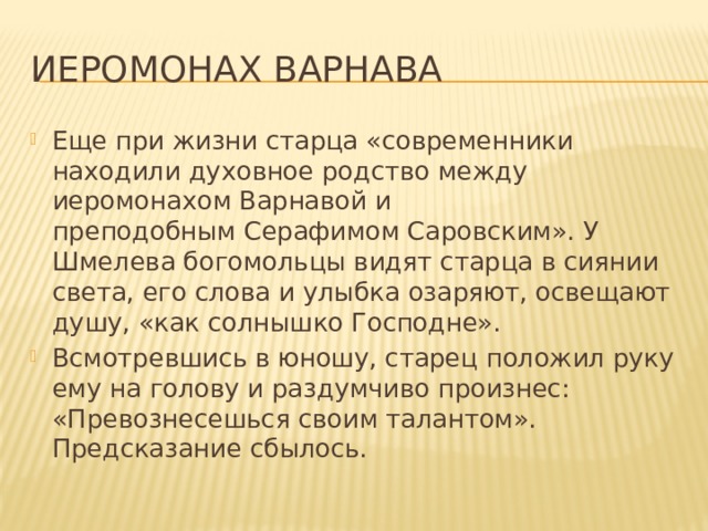 ИЕРОМОНАХ Варнава Еще при жизни старца «современники находили духовное родство между иеромонахом Варнавой и преподобным Серафимом Саровским». У Шмелева богомольцы видят старца в сиянии света, его слова и улыбка озаряют, освещают душу, «как солнышко Господне». Всмотревшись в юношу, старец положил руку ему на голову и раздумчиво произнес: «Превознесешься своим талантом». Предсказание сбылось.    