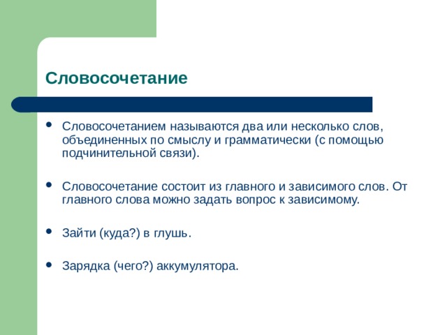 Словосочетание Словосочетанием называются два или несколько слов, объединенных по смыслу и грамматически (с помощью подчинительной связи).  Словосочетание состоит из главного и зависимого слов. От главного слова можно задать вопрос к зависимому.  Зайти (куда?) в глушь.  Зарядка (чего?) аккумулятора. 