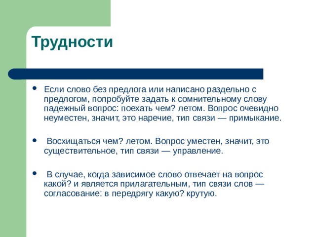 Трудности Если слово без предлога или написано раздельно с предлогом, попробуйте задать к сомнительному слову падежный вопрос: поехать чем? летом. Вопрос очевидно неуместен, значит, это наречие, тип связи — примыкание.   Восхищаться чем? летом. Вопрос уместен, значит, это существительное, тип связи — управление.  В случае, когда зависимое слово отвечает на вопрос какой? и является прилагательным, тип связи слов — согласование: в передрягу какую? крутую.  