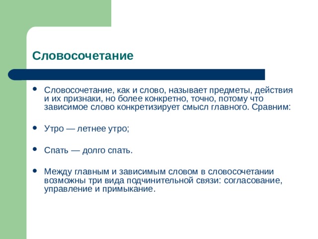 Словосочетание Словосочетание, как и слово, называет предметы, действия и их признаки, но более конкретно, точно, потому что зависимое слово конкретизирует смысл главного. Сравним:  Утро — летнее утро;  Спать — долго спать.  Между главным и зависимым словом в словосочетании возможны три вида подчинительной связи: согласование, управление и примыкание. 