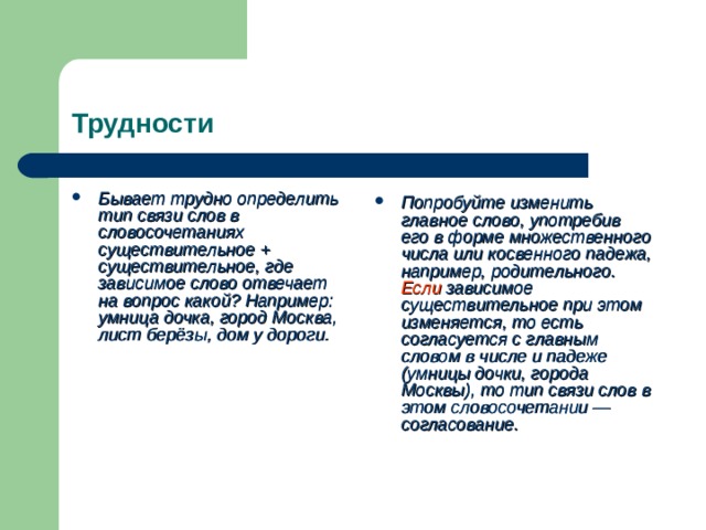 Трудности Бывает трудно определить тип связи слов в словосочетаниях существительное + существительное, где зависимое слово отвечает на вопрос какой? Например: умница дочка, город Москва, лист берёзы, дом у дороги. Попробуйте изменить главное слово, употребив его в форме множественного числа или косвенного падежа, например, родительного. Если зависимое существительное при этом изменяется, то есть согласуется с главным словом в числе и падеже (умницы дочки, города Москвы), то тип связи слов в этом словосочетании — согласование.  