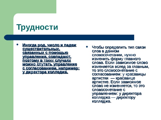 Трудности Иногда род, число и падеж существительных, связанных с помощью управления, совпадают, поэтому в таких случаях можно спутать управление с согласованием, например: у директора колледжа. Чтобы определить тип связи слов в данном словосочетании, нужно изменить форму главного слова. Если зависимое слово изменяется вслед за главным, то это словосочетание с согласованием: у красавицы артистки — красавице артистке. Если зависимое слово не изменяется, то это словосочетание с управлением: у директора колледжа — директору колледжа. 