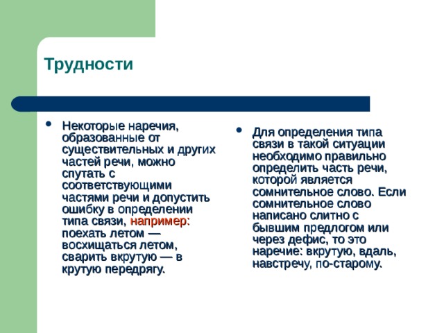 Трудности Некоторые наречия, образованные от существительных и других частей речи, можно спутать с соответствующими частями речи и допустить ошибку в определении типа связи, например: поехать летом — восхищаться летом, сварить вкрутую — в крутую передрягу. Для определения типа связи в такой ситуации необходимо правильно определить часть речи, которой является сомнительное слово.  Если сомнительное слово написано слитно с бывшим предлогом или через дефис, то это наречие: вкрутую, вдаль, навстречу, по-старому. 