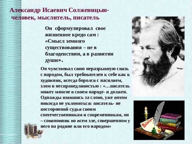Александр Исаевич Солженицын-  человек, мыслитель, писатель Он сформулировал свое жизненное кредо сам : «Смысл земного существования – не в благоденствии, а в развитии души ». Он чувствовал свою неразрывную связь с народом, был требователен к себе как к художник, всегда боролся с насилием, злом и несправедливостью : «…писатель может многое в своем народе- и должен. Однажды взявшись за слово, уже потом никогда не уклониться: писатель- не посторонний судья своим соотечественникам и современникам, он – совиновник во всем зле, совершенном у него на родине или его народом» 