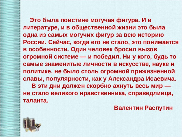 Это была поистине могучая фигура. И в литературе, и в общественной жизни это была одна из самых могучих фигур за всю историю России. Сейчас, когда его не стало, это понимается в особенности. Один человек бросил вызов огромной системе — и победил. Ни у кого, будь то самые знаменитые личности в искусстве, науке и политике, не было столь огромной прижизненной славы, популярности, как у Александра Исаевича.  В эти дни должен скорбно ахнуть весь мир — не стало великого нравственника, справедливца, таланта.      Валентин Распутин 
