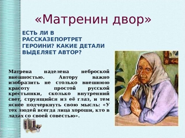 «Матренин двор» ЕСТЬ ЛИ В РАССКАЗЕПОРТРЕТ ГЕРОИНИ? КАКИЕ ДЕТАЛИ ВЫДЕЛЯЕТ АВТОР? Матрена наделена неброской внешностью. Автору важно изобразить не столько внешнюю красоту простой русской крестьянки, сколько внутренний свет, струящийся из её глаз, и тем яснее подчеркнуть свою мысль: «У тех людей всегда лица хороши, кто в ладах со своей совестью». 