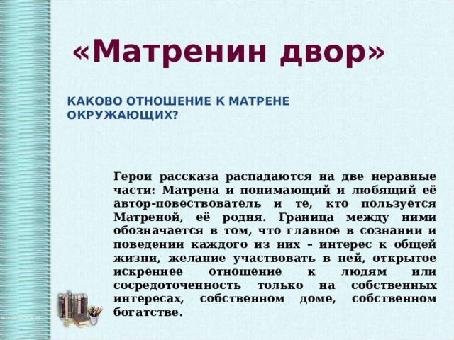 «Матренин двор» КАКОВО ОТНОШЕНИЕ К МАТРЕНЕ ОКРУЖАЮЩИХ? Герои рассказа распадаются на две неравные части: Матрена и понимающий и любящий её автор-повествователь и те, кто пользуется Матреной, её родня. Граница между ними обозначается в том, что главное в сознании и поведении каждого из них – интерес к общей жизни, желание участвовать в ней, открытое искреннее отношение к людям или сосредоточенность только на собственных интересах, собственном доме, собственном богатстве. 