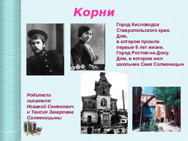 Корни Город Кисловодск Ставропольского края. Дом, в котором прошли первые 6 лет жизни. Город Ростов-на-Дону. Дом, в котором жил школьник Саня Солженицын Родители писателя: Исаакий Семенович и Таисия Захаровна Солженицыны 