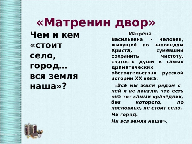   «Матренин двор» Чем и кем «стоит село, город… вся земля наша»?  Матрена Васильевна - человек, живущий по заповедям Христа, сумевший сохранить чистоту, святость души в самых драматических обстоятельствах русской истории ХХ века.  «Все мы жили рядом с ней и не поняли, что есть она тот самый праведник, без которого, по пословице, не стоит село. Ни город. Ни вся земля наша».  