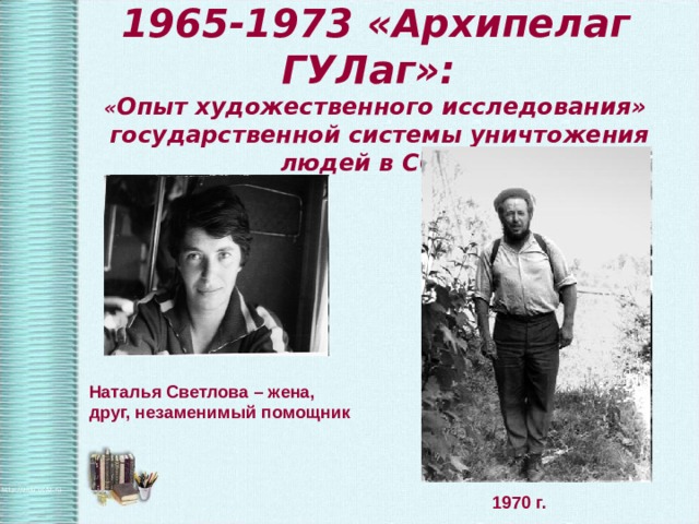 1965-1973 «Архипелаг ГУЛаг»:  « Опыт художественного исследования»  государственной системы уничтожения людей в СССР Наталья Светлова – жена, друг, незаменимый помощник  1970 г. 
