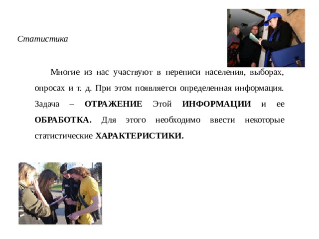 Статистика Многие из нас участвуют в переписи населения, выборах, опросах и т. д. При этом появляется определенная информация. Задача – ОТРАЖЕНИЕ Этой ИНФОРМАЦИИ и ее ОБРАБОТКА. Для этого необходимо ввести некоторые статистические ХАРАКТЕРИСТИКИ. 