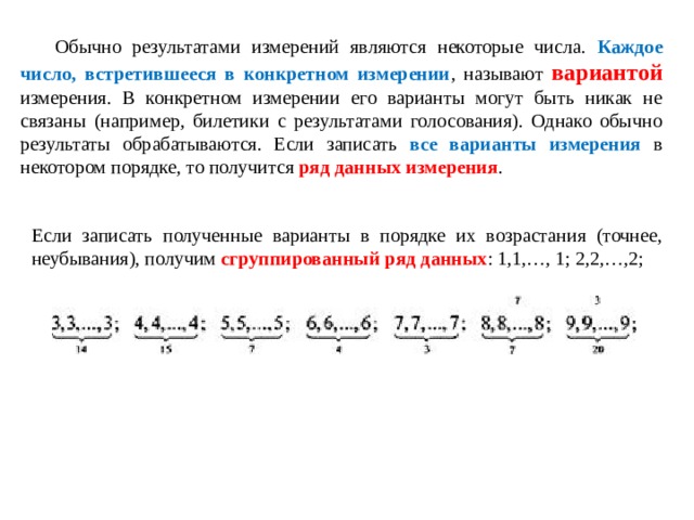 Обычно результатами измерений являются некоторые числа. Каждое число, встретившееся в конкретном измерении , называют вариантой измерения. В конкретном измерении его варианты могут быть никак не связаны (например, билетики с результатами голосования). Однако обычно результаты обрабатываются. Если записать все варианты измерения в некотором порядке, то получится ряд данных измерения . Если записать полученные варианты в порядке их возрастания (точнее, неубывания), получим сгруппированный ряд данных : 1,1,…, 1; 2,2,…,2; 