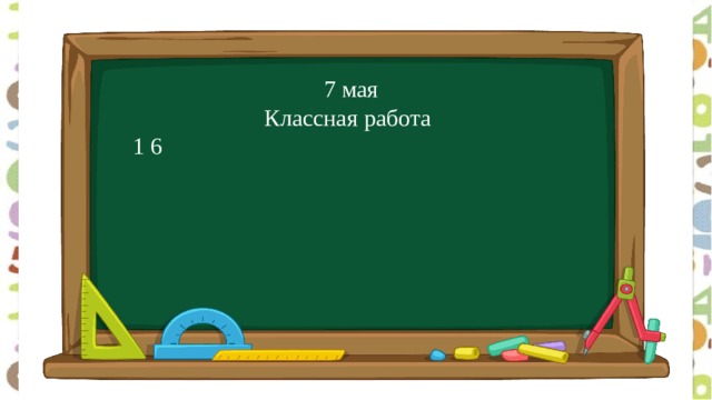  7 мая  Классная работа 1 6 