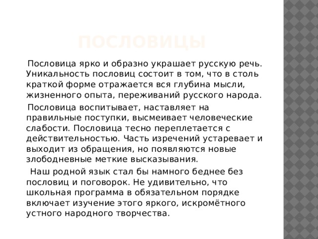 ПОсловицы  Пословица ярко и образно украшает русскую речь. Уникальность пословиц состоит в том, что в столь краткой форме отражается вся глубина мысли, жизненного опыта, переживаний русского народа.  Пословица воспитывает, наставляет на правильные поступки, высмеивает человеческие слабости. Пословица тесно переплетается с действительностью. Часть изречений устаревает и выходит из обращения, но появляются новые злободневные меткие высказывания.  Наш родной язык стал бы намного беднее без пословиц и поговорок. Не удивительно, что школьная программа в обязательном порядке включает изучение этого яркого, искромётного устного народного творчества. 