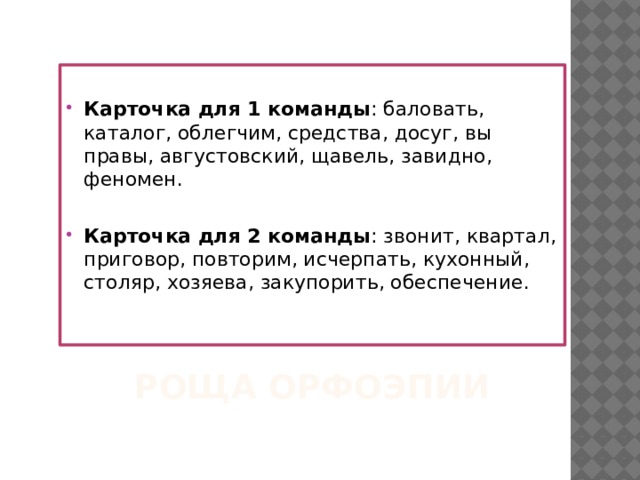  Карточка для 1 команды : баловать, каталог, облегчим, средства, досуг, вы правы, августовский, щавель, завидно, феномен. Карточка для 2 команды : звонит, квартал, приговор, повторим, исчерпать, кухонный, столяр, хозяева, закупорить, обеспечение.   Роща Орфоэпии 