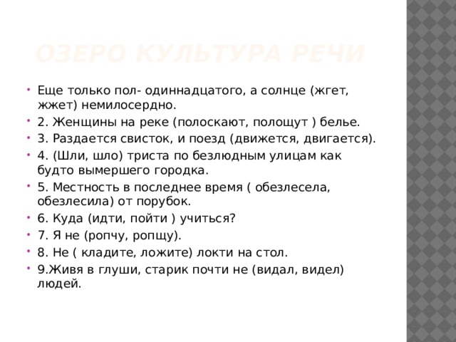 Озеро Культура речи Еще только пол- одиннадцатого, а солнце (жгет, жжет) немилосердно. 2. Женщины на реке (полоскают, полощут ) белье. 3. Раздается свисток, и поезд (движется, двигается). 4. (Шли, шло) триста по безлюдным улицам как будто вымершего городка. 5. Местность в последнее время ( обезлесела, обезлесила) от порубок. 6. Куда (идти, пойти ) учиться? 7. Я не (ропчу, ропщу). 8. Не ( кладите, ложите) локти на стол. 9.Живя в глуши, старик почти не (видал, видел) людей.   