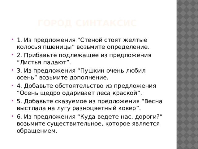 Город Синтаксис 1. Из предложения “Стеной стоят желтые колосья пшеницы” возьмите определение. 2. Прибавьте подлежащее из предложения “Листья падают”. 3. Из предложения “Пушкин очень любил осень” возьмите дополнение. 4. Добавьте обстоятельство из предложения “Осень щедро одаривает леса краской”. 5. Добавьте сказуемое из предложения “Весна выстлала на лугу разноцветный ковер”. 6. Из предложения “Куда ведете нас, дороги?” возьмите существительное, которое является обращением. 