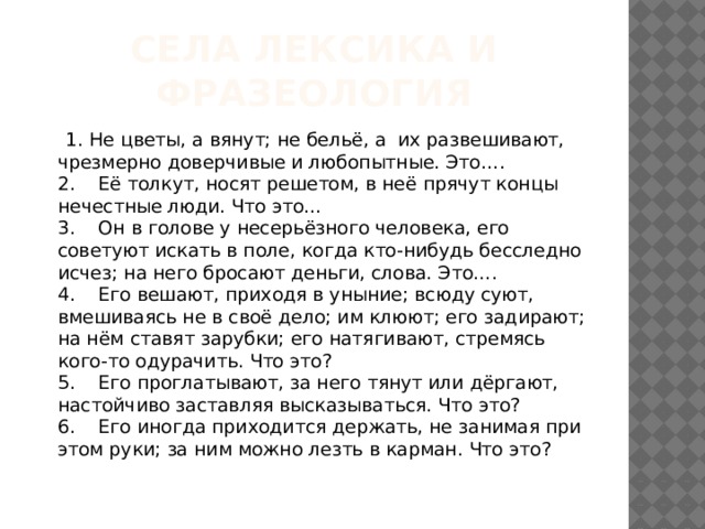 Села Лексика и Фразеология  1. Не цветы, а вянут; не бельё, а  их развешивают, чрезмерно доверчивые и любопытные. Это….  2.    Её толкут, носят решетом, в неё прячут концы нечестные люди. Что это…  3.    Он в голове у несерьёзного человека, его советуют искать в поле, когда кто-нибудь бесследно исчез; на него бросают деньги, слова. Это….  4.    Его вешают, приходя в уныние; всюду суют, вмешиваясь не в своё дело; им клюют; его задирают; на нём ставят зарубки; его натягивают, стремясь кого-то одурачить. Что это?   5.    Его проглатывают, за него тянут или дёргают, настойчиво заставляя высказываться. Что это?  6.    Его иногда приходится держать, не занимая при этом руки; за ним можно лезть в карман. Что это? 