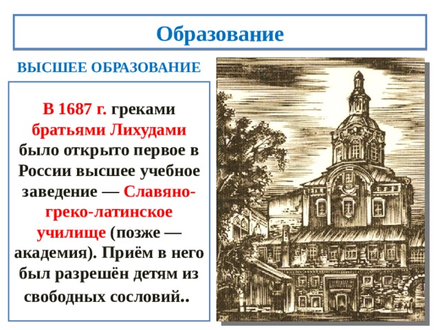 Образование ВЫСШЕЕ ОБРАЗОВАНИЕ В 1687 г. греками братьями Лихудами  было открыто первое в России высшее учебное заведение — Славяно-греко-латинское училище (позже — академия). Приём в него был разрешён детям из свободных сословий ..  