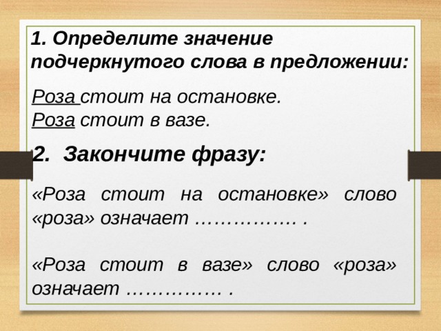 1. Определите значение подчеркнутого слова в предложении: Роза стоит на остановке. Роза стоит в вазе. 2. Закончите фразу: «Роза стоит на остановке» слово «роза» означает ……………. .  «Роза стоит в вазе» слово «роза» означает …………… . 