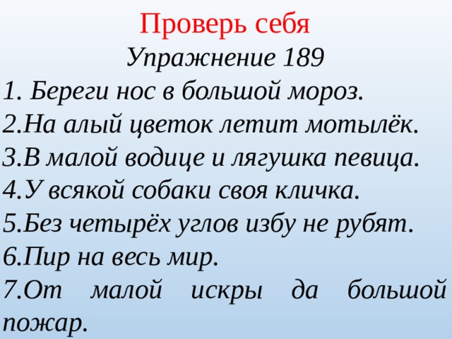 Проверь себя Упражнение 189 1. Береги нос в большой мороз. 2.На алый цветок летит мотылёк. 3.В малой водице и лягушка певица. 4.У всякой собаки своя кличка. 5.Без четырёх углов избу не рубят. 6.Пир на весь мир. 7.От малой искры да большой пожар. 