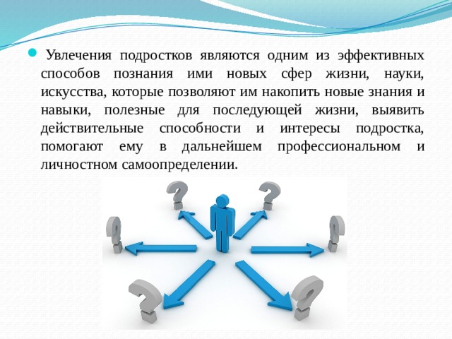   Увлечения подростков являются одним из эффективных способов познания ими новых сфер жизни, науки, искусства, которые позволяют им накопить новые знания и навыки, полезные для последующей жизни, выявить действительные способности и интересы подростка, помогают ему в дальнейшем профессиональном и личностном самоопределении. 