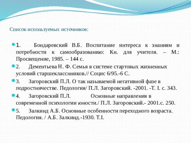 Список используемых источников:   1.      Бондаревский В.Б. Воспитание интереса к знаниям и потребности к самообразованию: Кн. для учителя. – М.: Просвещение, 1985. – 144 с. 2.      Дементьева Н. Ф. Семья в системе стартовых жизненных условий старшекласснников.// Социс 6/95.-6 С. 3.      Загоровский П.Л. О так называемой негативной фазе в подростничестве. Педология/ П.Л. Загоровский. -2001. -Т. I. с. 343. 4.      Загоровский П.Л.              Основные направления в современной психологии юности./ П.Л. Загоровский.- 2001.с. 250. 5.      Залкинд А.Б. Основные особенности переходного возраста. Педология. / А.Б. Залкинд.-1930. Т.I. 