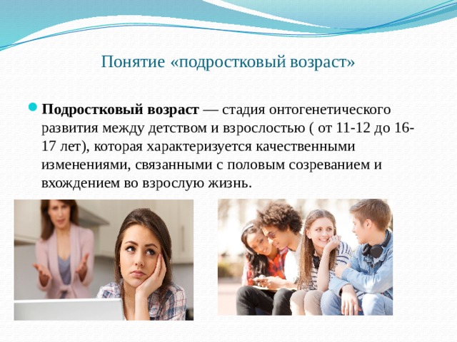 Понятие «подростковый возраст»   Подростковый   возраст  — стадия онтогенетического развития между детством и взрослостью ( от 11-12 до 16-17 лет), которая характеризуется качественными изменениями, связанными с половым созреванием и вхождением во взрослую жизнь. 