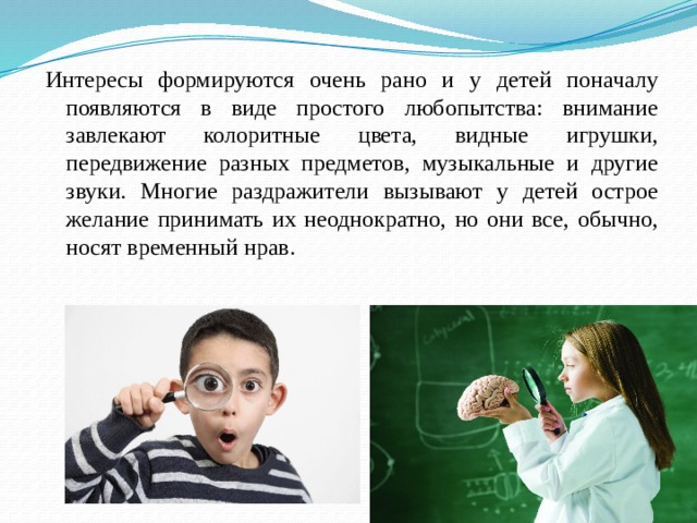 Интересы формируются очень рано и у детей поначалу появляются в виде простого любопытства: внимание завлекают колоритные цвета, видные игрушки, передвижение разных предметов, музыкальные и другие звуки. Многие раздражители вызывают у детей острое желание принимать их неоднократно, но они все, обычно, носят временный нрав. 