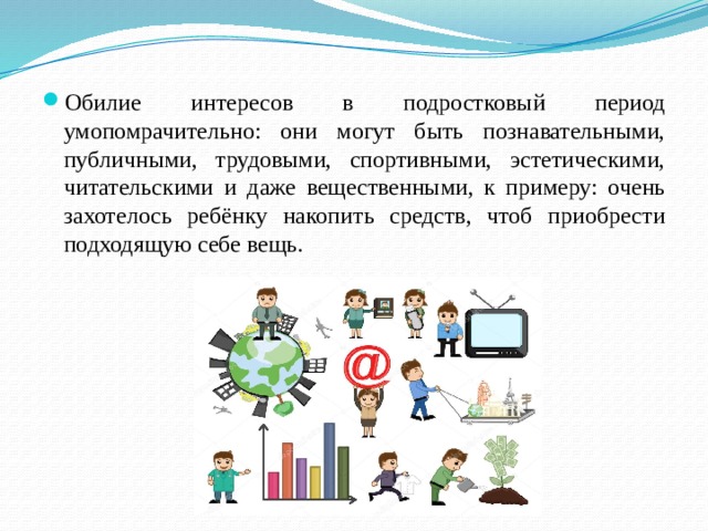 Обилие интересов в подростковый период умопомрачительно: они могут быть познавательными, публичными, трудовыми, спортивными, эстетическими, читательскими и даже вещественными, к примеру: очень захотелось ребёнку накопить средств, чтоб приобрести подходящую себе вещь. 